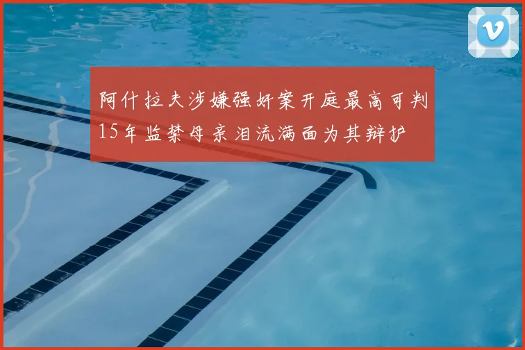 阿什拉夫涉嫌强奸案开庭最高可判15年监禁母亲泪流满面为其辩护