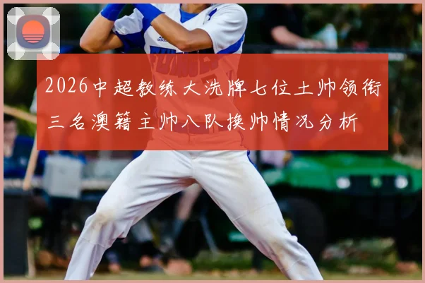 2026中超教练大洗牌七位土帅领衔三名澳籍主帅八队换帅情况分析
