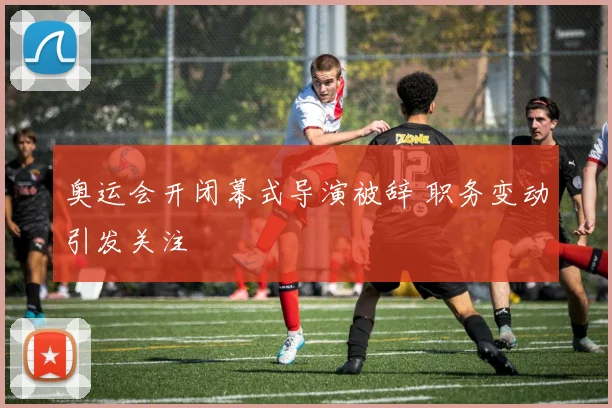 奥运会开闭幕式导演被辞 职务变动引发关注