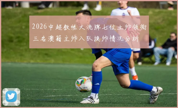 2026中超教练大洗牌七位土帅领衔三名澳籍主帅八队换帅情况分析