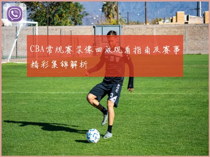 CBA常规赛录像回放观看指南及赛事精彩集锦解析