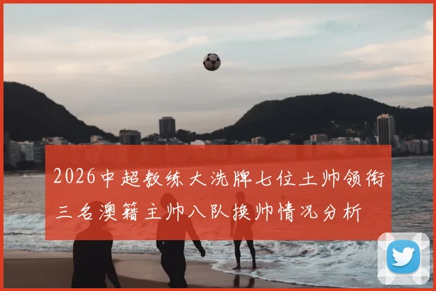 2026中超教练大洗牌七位土帅领衔三名澳籍主帅八队换帅情况分析