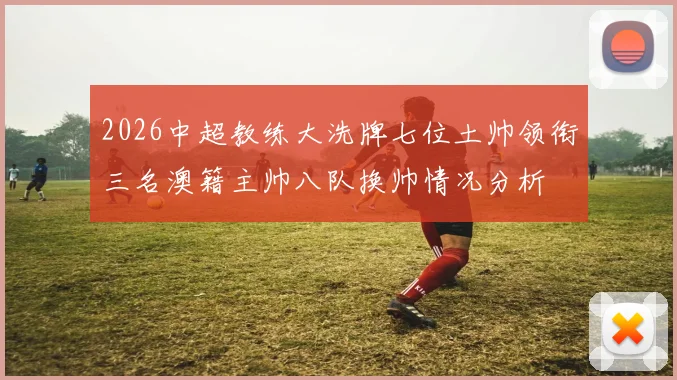 2026中超教练大洗牌七位土帅领衔三名澳籍主帅八队换帅情况分析