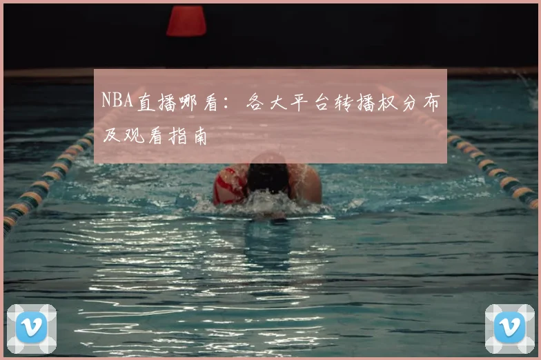 NBA直播哪看：各大平台转播权分布及观看指南