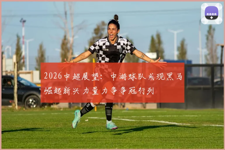 2026中超展望:中游球队或现黑马崛起新兴力量力争争冠行列