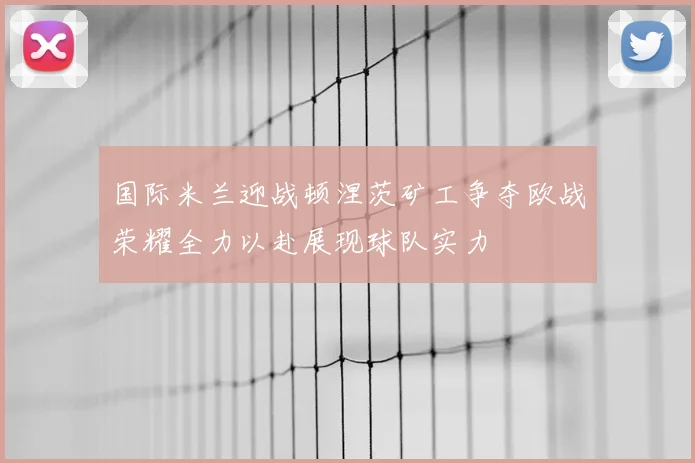 国际米兰迎战顿涅茨矿工争夺欧战荣耀全力以赴展现球队实力