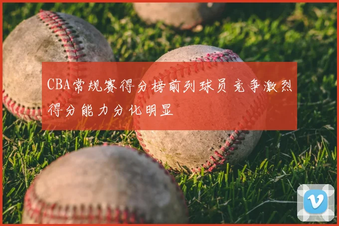 CBA常规赛得分榜前列球员竞争激烈得分能力分化明显