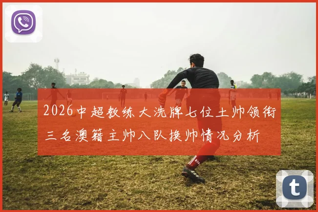 2026中超教练大洗牌七位土帅领衔三名澳籍主帅八队换帅情况分析