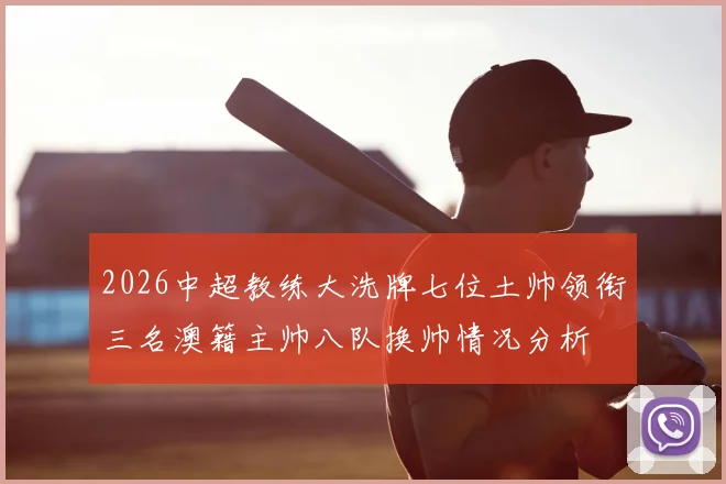 2026中超教练大洗牌七位土帅领衔三名澳籍主帅八队换帅情况分析