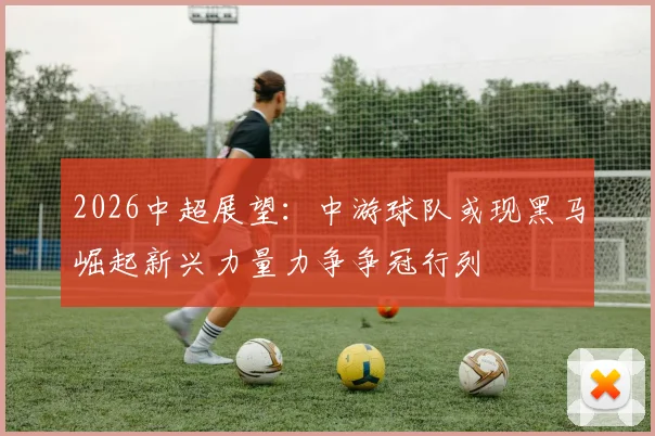 2026中超展望:中游球队或现黑马崛起新兴力量力争争冠行列