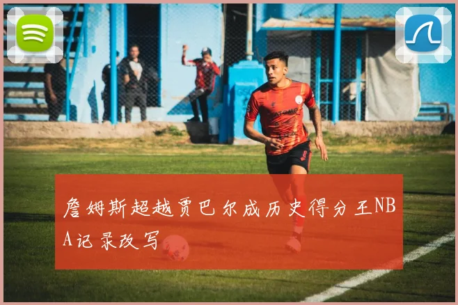 詹姆斯超越贾巴尔成历史得分王NBA记录改写