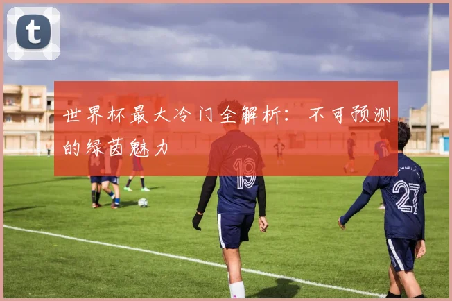 世界杯最大冷门全解析：不可预测的绿茵魅力