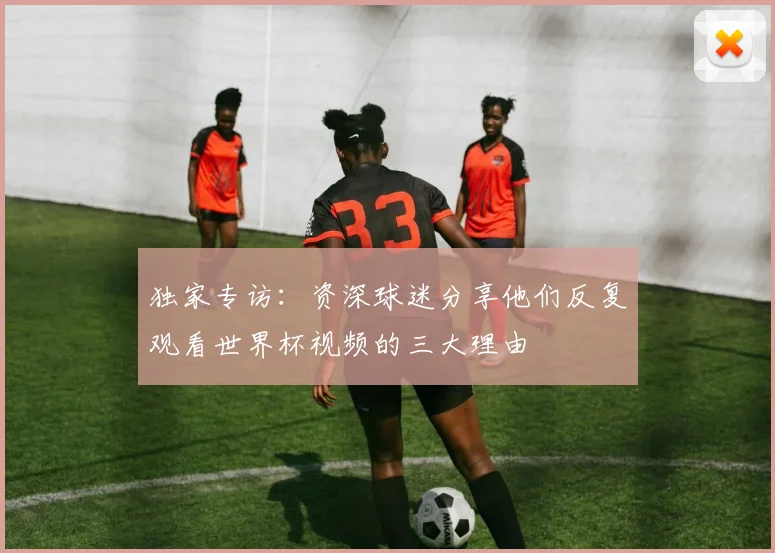 独家专访：资深球迷分享他们反复观看世界杯视频的三大理由