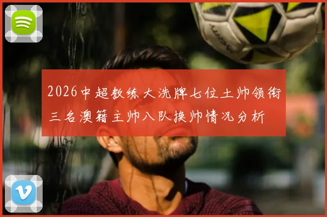 2026中超教练大洗牌七位土帅领衔三名澳籍主帅八队换帅情况分析