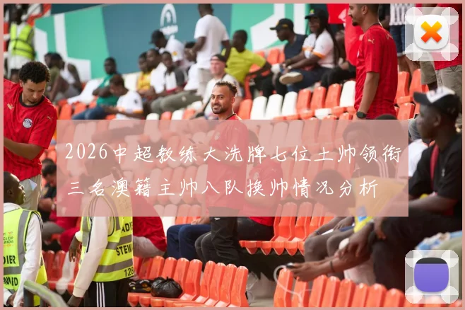 2026中超教练大洗牌七位土帅领衔三名澳籍主帅八队换帅情况分析