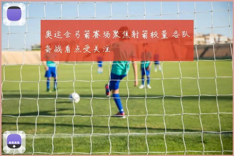 奥运会弓箭赛场聚焦射箭较量 各队备战看点受关注