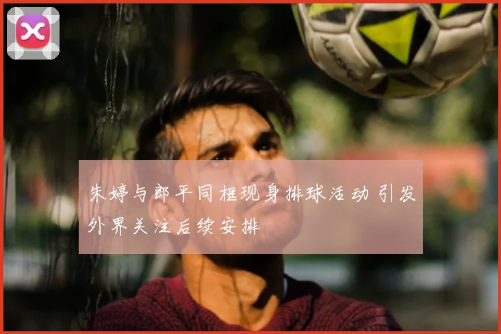 朱婷与郎平同框现身排球活动 引发外界关注后续安排