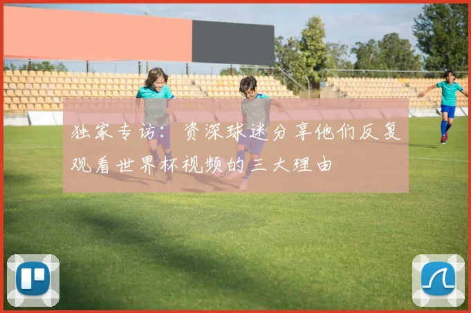 独家专访：资深球迷分享他们反复观看世界杯视频的三大理由