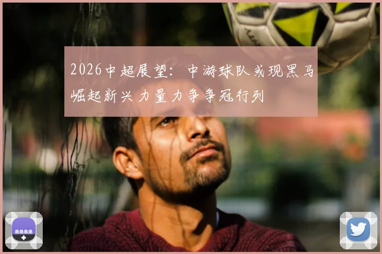2026中超展望:中游球队或现黑马崛起新兴力量力争争冠行列