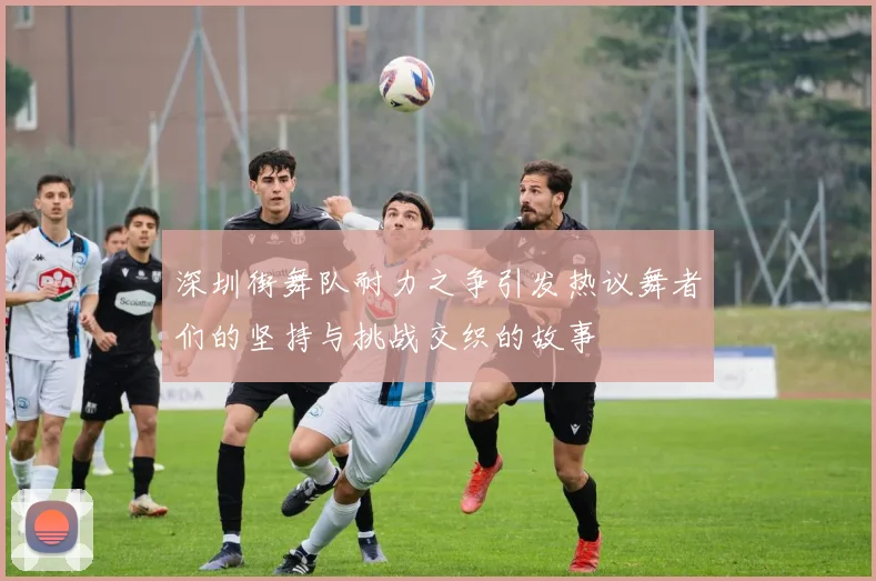 深圳街舞队耐力之争引发热议舞者们的坚持与挑战交织的故事