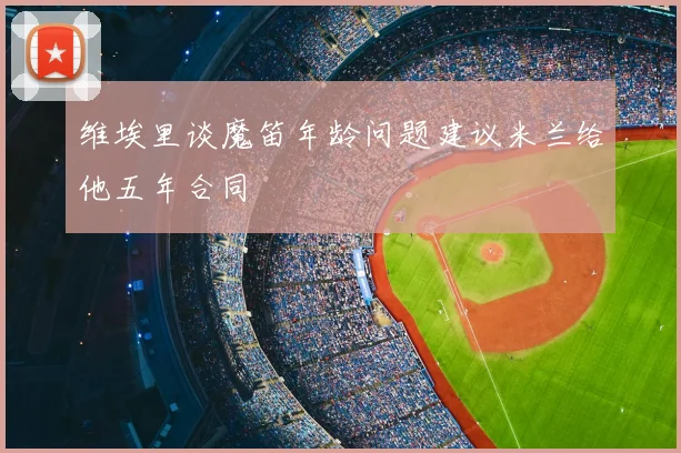 维埃里谈魔笛年龄问题建议米兰给他五年合同