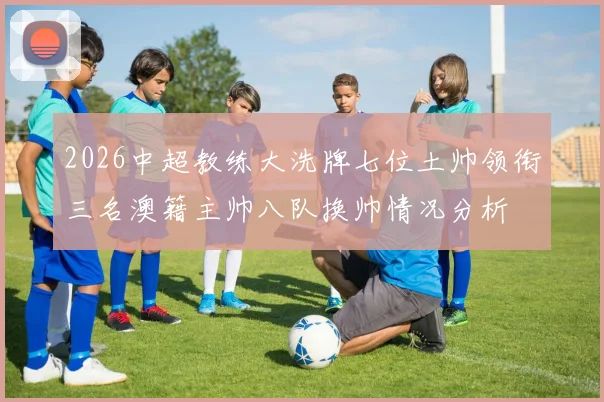 2026中超教练大洗牌七位土帅领衔三名澳籍主帅八队换帅情况分析