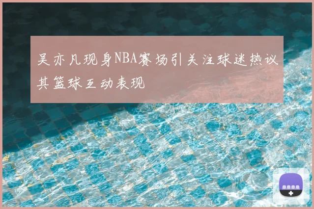 吴亦凡现身NBA赛场引关注球迷热议其篮球互动表现