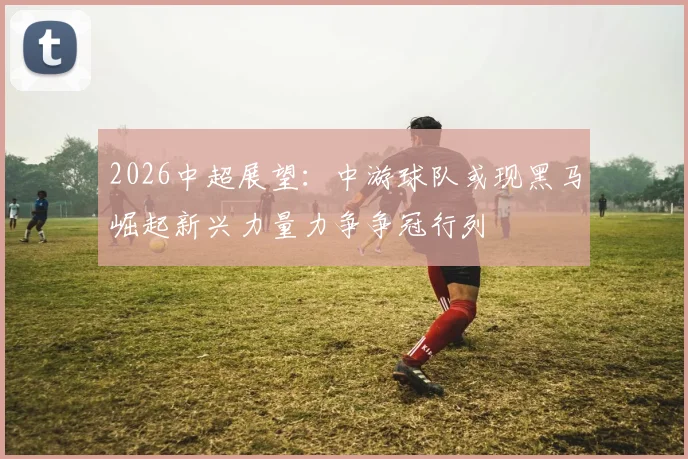 2026中超展望：中游球队或现黑马崛起新兴力量力争争冠行列