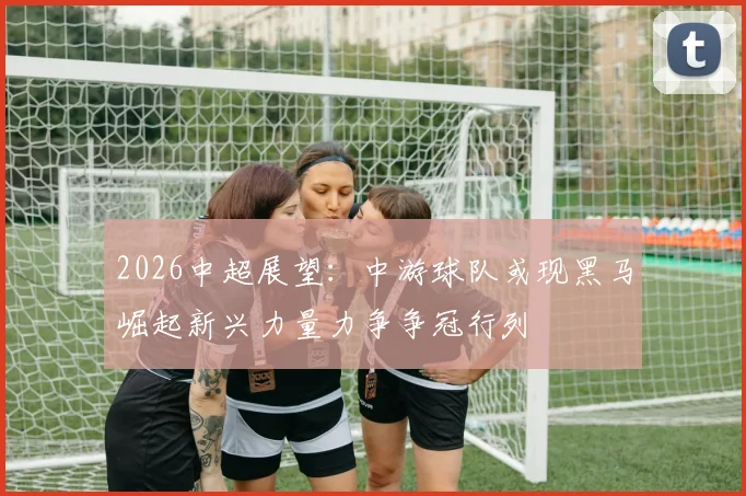 2026中超展望：中游球队或现黑马崛起新兴力量力争争冠行列