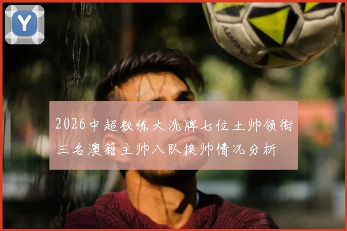 2026中超教练大洗牌七位土帅领衔三名澳籍主帅八队换帅情况分析
