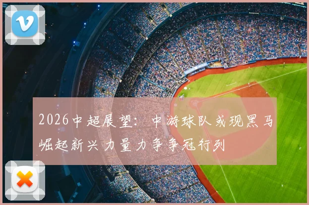 2026中超展望：中游球队或现黑马崛起新兴力量力争争冠行列