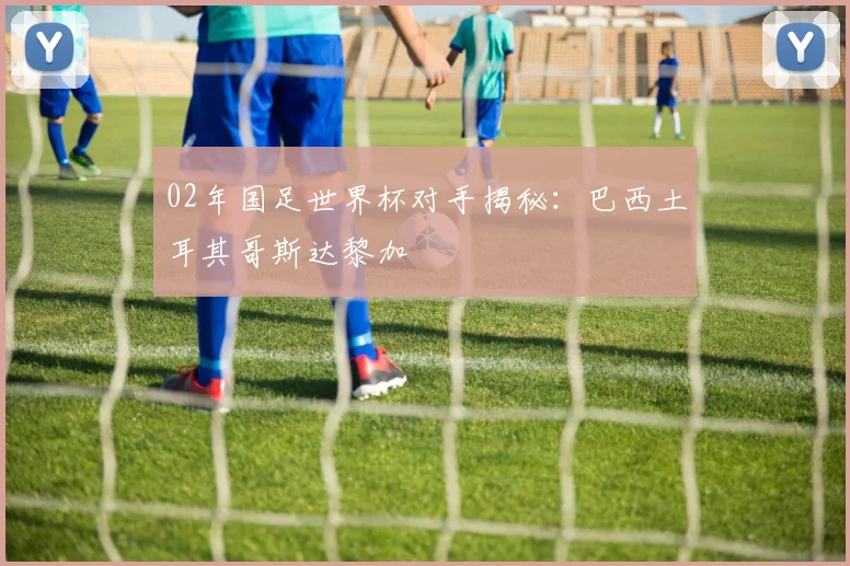02年国足世界杯对手揭秘：巴西土耳其哥斯达黎加