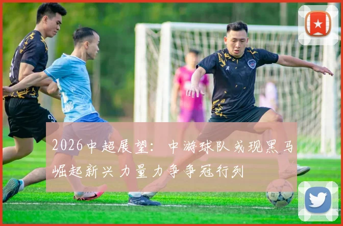 2026中超展望：中游球队或现黑马崛起新兴力量力争争冠行列