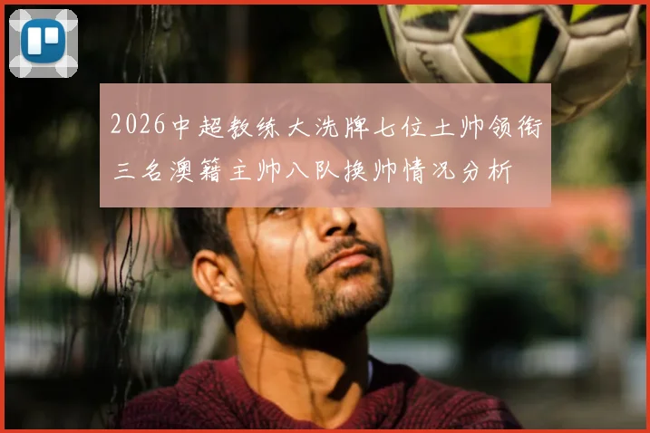 2026中超教练大洗牌七位土帅领衔三名澳籍主帅八队换帅情况分析