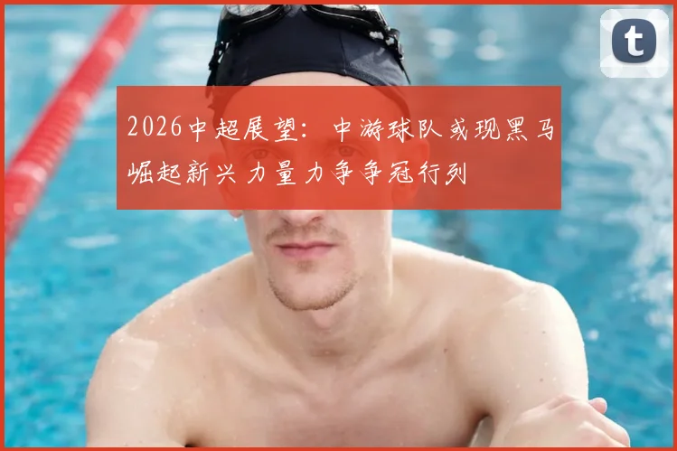 2026中超展望：中游球队或现黑马崛起新兴力量力争争冠行列