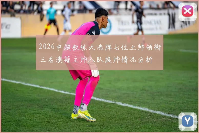 2026中超教练大洗牌七位土帅领衔三名澳籍主帅八队换帅情况分析