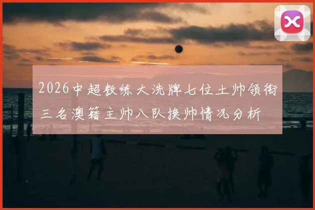 2026中超教练大洗牌七位土帅领衔三名澳籍主帅八队换帅情况分析