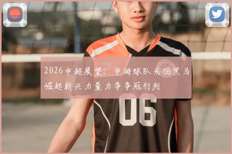 2026中超展望:中游球队或现黑马崛起新兴力量力争争冠行列