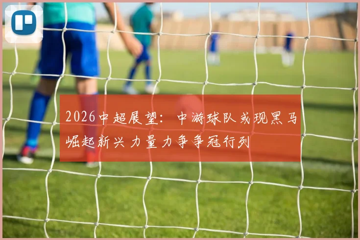 2026中超展望：中游球队或现黑马崛起新兴力量力争争冠行列