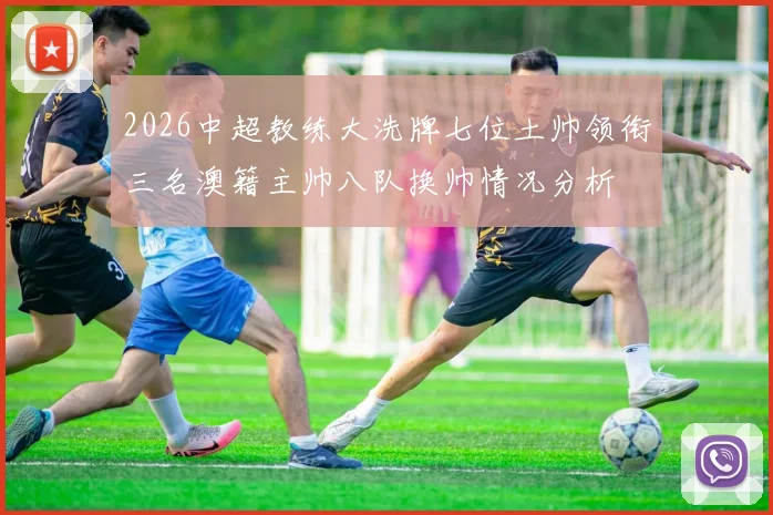2026中超教练大洗牌七位土帅领衔三名澳籍主帅八队换帅情况分析