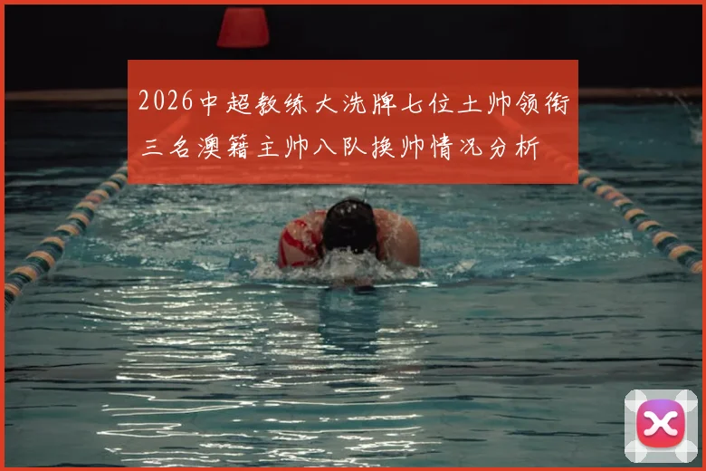 2026中超教练大洗牌七位土帅领衔三名澳籍主帅八队换帅情况分析