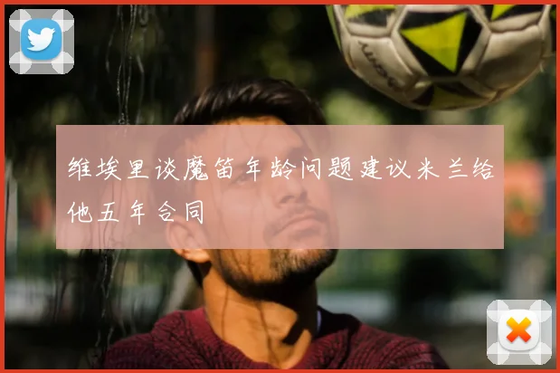 维埃里谈魔笛年龄问题建议米兰给他五年合同