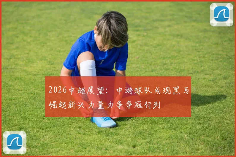 2026中超展望：中游球队或现黑马崛起新兴力量力争争冠行列