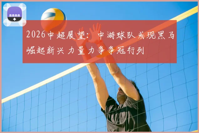 2026中超展望:中游球队或现黑马崛起新兴力量力争争冠行列